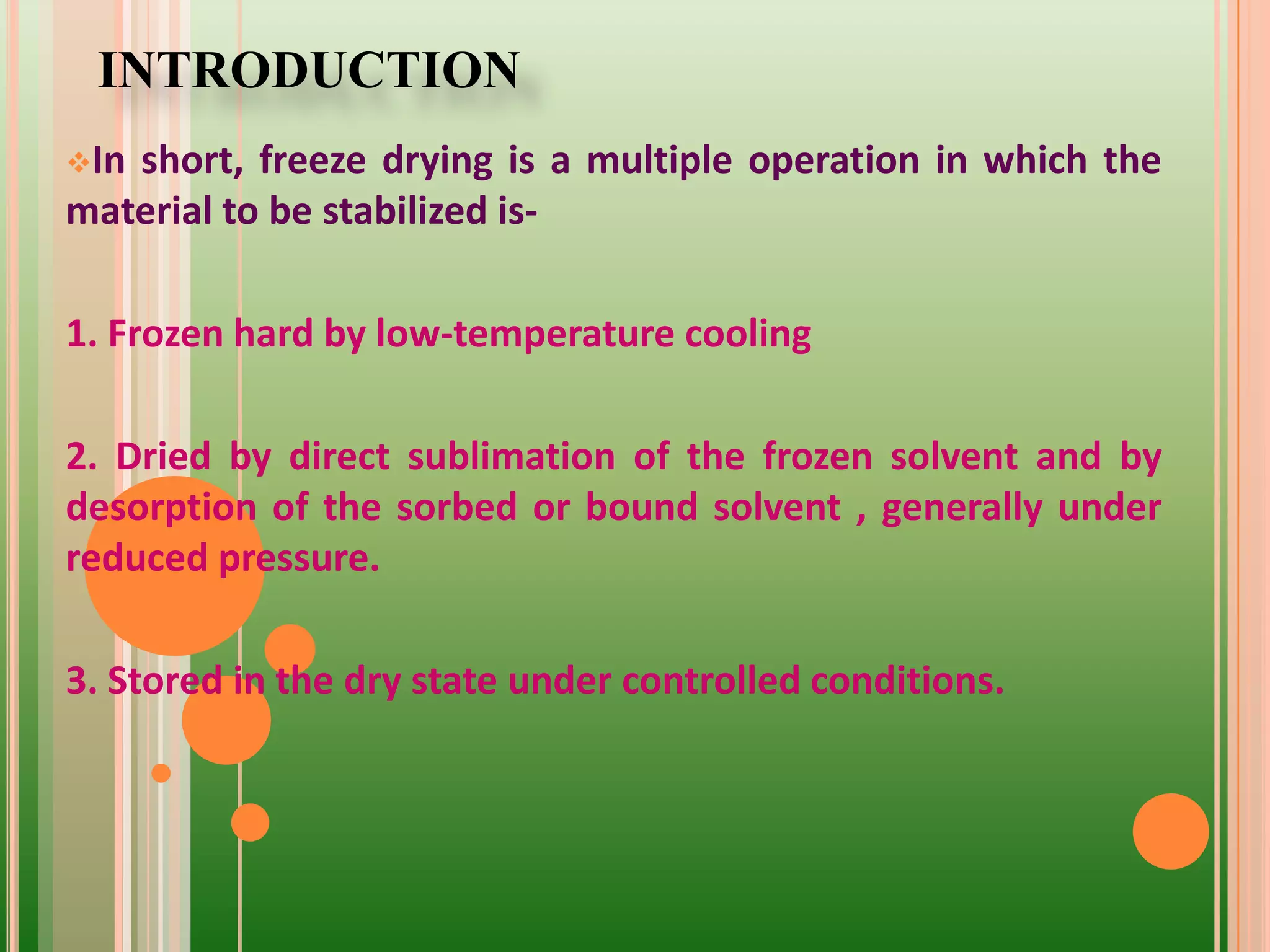INTRODUCTION
In short, freeze drying is a multiple operation in which the
material to be stabilized is-
1. Frozen hard by low-temperature cooling
2. Dried by direct sublimation of the frozen solvent and by
desorption of the sorbed or bound solvent , generally under
reduced pressure.
3. Stored in the dry state under controlled conditions.
 