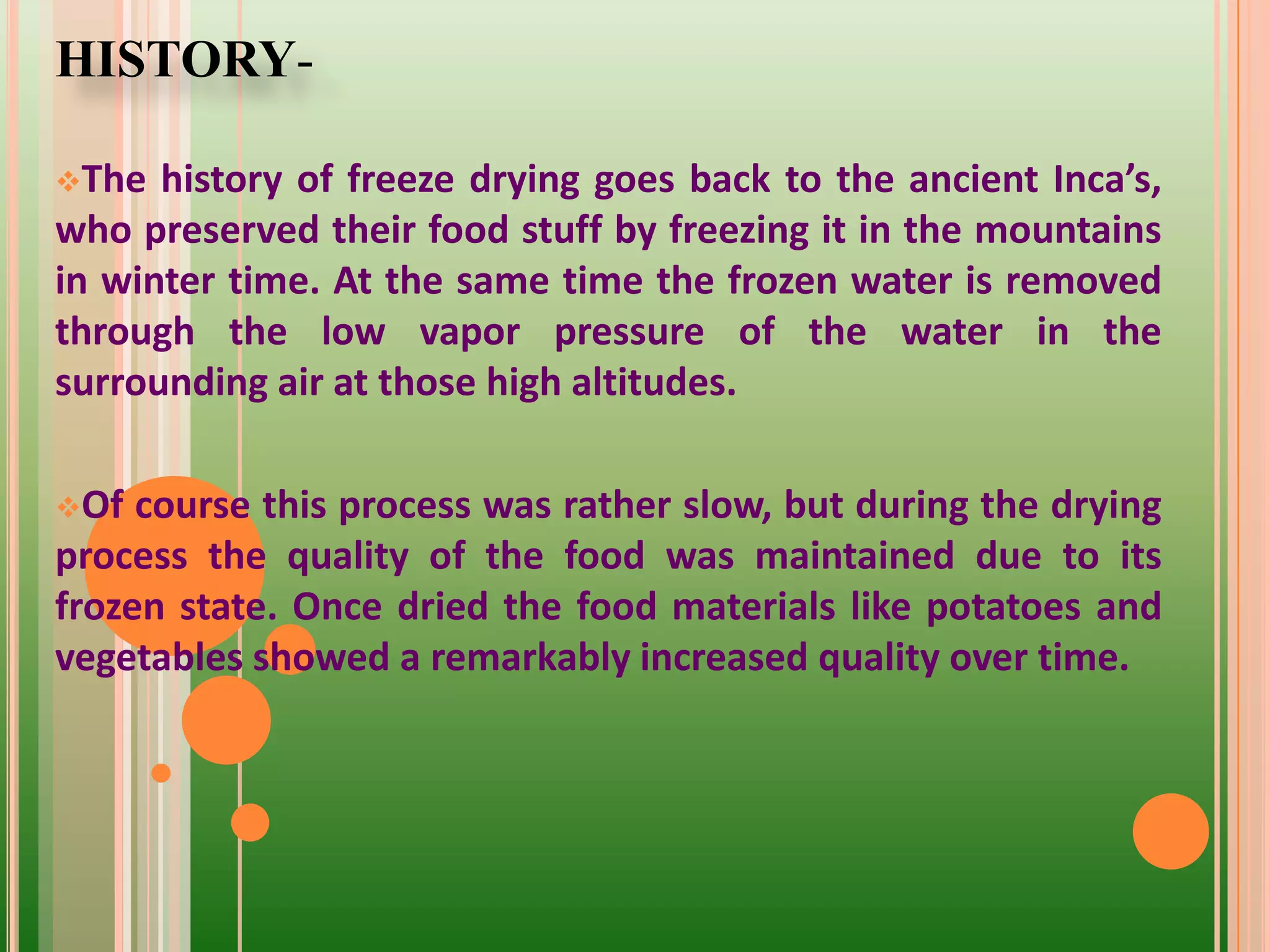 HISTORY-
The history of freeze drying goes back to the ancient Inca’s,
who preserved their food stuff by freezing it in the mountains
in winter time. At the same time the frozen water is removed
through the low vapor pressure of the water in the
surrounding air at those high altitudes.
Of course this process was rather slow, but during the drying
process the quality of the food was maintained due to its
frozen state. Once dried the food materials like potatoes and
vegetables showed a remarkably increased quality over time.
 