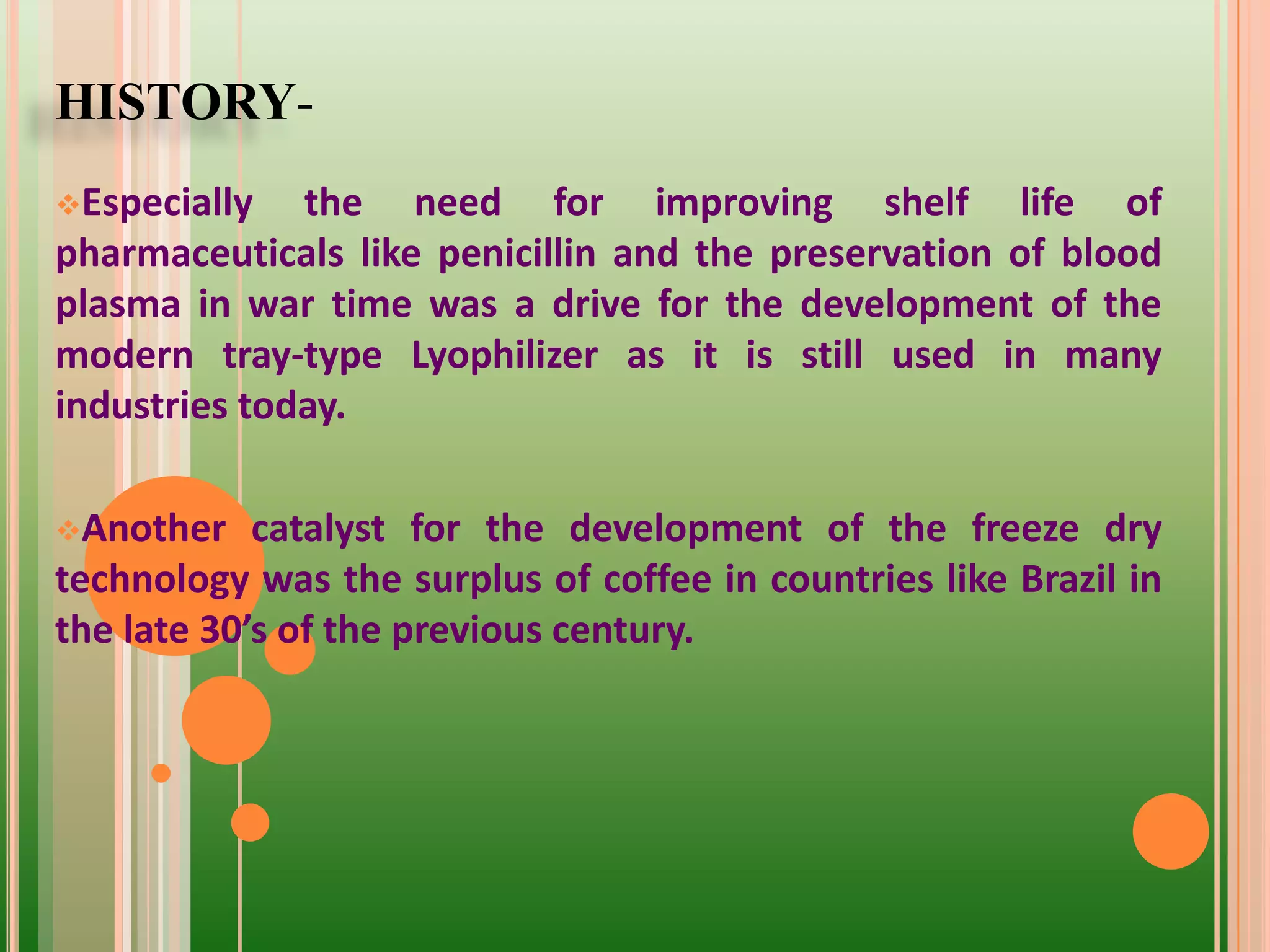 HISTORY-
Especially the need for improving shelf life of
pharmaceuticals like penicillin and the preservation of blood
plasma in war time was a drive for the development of the
modern tray-type Lyophilizer as it is still used in many
industries today.
Another catalyst for the development of the freeze dry
technology was the surplus of coffee in countries like Brazil in
the late 30’s of the previous century.
 