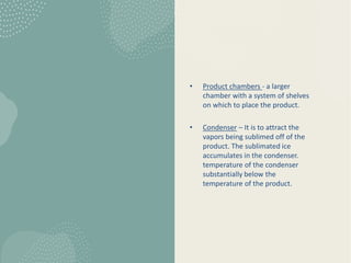 • Product chambers - a larger
chamber with a system of shelves
on which to place the product.
• Condenser – It is to attract the
vapors being sublimed off of the
product. The sublimated ice
accumulates in the condenser.
temperature of the condenser
substantially below the
temperature of the product.
 