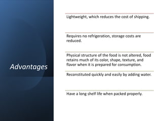 Advantages
Lightweight, which reduces the cost of shipping.
Requires no refrigeration, storage costs are
reduced.
Physical structure of the food is not altered, food
retains much of its color, shape, texture, and
flavor when it is prepared for consumption.
Reconstituted quickly and easily by adding water.
Have a long shelf life when packed properly.
 
