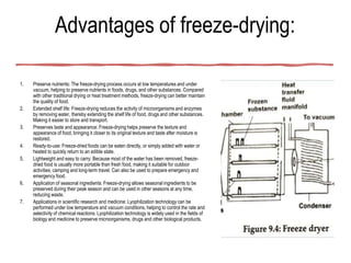 Advantages of freeze-drying:
1. Preserve nutrients: The freeze-drying process occurs at low temperatures and under
vacuum, helping to preserve nutrients in foods, drugs, and other substances. Compared
with other traditional drying or heat treatment methods, freeze-drying can better maintain
the quality of food.
2. Extended shelf life: Freeze-drying reduces the activity of microorganisms and enzymes
by removing water, thereby extending the shelf life of food, drugs and other substances.
Making it easier to store and transport.
3. Preserves taste and appearance: Freeze-drying helps preserve the texture and
appearance of food, bringing it closer to its original texture and taste after moisture is
restored.
4. Ready-to-use: Freeze-dried foods can be eaten directly, or simply added with water or
heated to quickly return to an edible state.
5. Lightweight and easy to carry: Because most of the water has been removed, freeze-
dried food is usually more portable than fresh food, making it suitable for outdoor
activities, camping and long-term travel. Can also be used to prepare emergency and
emergency food.
6. Application of seasonal ingredients: Freeze-drying allows seasonal ingredients to be
preserved during their peak season and can be used in other seasons at any time,
reducing waste.
7. Applications in scientific research and medicine: Lyophilization technology can be
performed under low temperature and vacuum conditions, helping to control the rate and
selectivity of chemical reactions. Lyophilization technology is widely used in the fields of
biology and medicine to preserve microorganisms, drugs and other biological products.
 