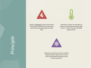 Principle
Based on Sublimation, where water passes
directly from solid state (ice) to the vapor
state without passing through the liquid
state.
Sublimation of water can take place at
pressures and temperature below triple
point i.e. 4.579 mm of Hg and 0.0099
degree Celsius.
Material to be dried is first frozen and then
subjected under a high vacuum to heat;
frozen liquid sublimes leaving only solid
,dried components.
 
