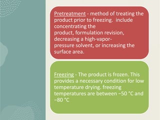 Pretreatment - method of treating the
product prior to freezing. include
concentrating the
product, formulation revision,
decreasing a high-vapor-
pressure solvent, or increasing the
surface area.
Freezing - The product is frozen. This
provides a necessary condition for low
temperature drying. freezing
temperatures are between −50 °C and
−80 °C
 