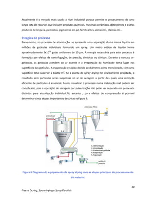 10
Freeze Drying, Spray drying e Spray Pyrolisis
Atualmente é o metodo mais usado a nível industrial porque permite o procesamento de uma
longa lista de recursos que incluem produtos quimicos, materiais cerámicos, detergentes e outros
produtos de limpeza, pesticidas, pigmentos em pó, fertilizantes, alimentos, plantas etc...
Estagios do processo
Brevemente, no processo de atomização, se apresenta uma separação duma massa líquida em
milhões de gotículas individuais formando um spray. Um metro cúbico de líquido forma
aproximadamente 2x1012
gotas uniformes de 10 μm. A energia necessária para este processo é
fornecida por efeitos de centrifugação, de pressão, cinéticos ou sônicos. Durante o contato ar-
gotículas, as gotículas atendem ao ar quente e a evaporação da humidade toma lugar nas
superfícies das gotículas. A evaporação é rápida devido ao diâmetro acima mencionado, com uma
superfície total superior a 60000 m2
. Se a planta de spray drying for devidamente projetada, o
resultado será partículas secas suspensas no ar de secagem a partir das quais uma remoção
eficiente de partículas é essencial. Assim, visualizar o processo numa instalação real podem ser
complicado, pois a operação de secagem por pulverização não pode ser separada em processos
distintos para visualização individual.No entanto , para efeitos de comprenssão é possivel
determinar cinco etapas importantes descritas naFigura 6.
Figura 6 Diagrama do equipamento de spray drying com as etapas principais de processamento
do material.
 