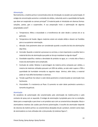 11
Freeze Drying, Spray drying e Spray Pyrolisis
Alimentação
Normalmente, a matéria-prima é concentrada antes da introdução no secador por pulverização. O
estágio de concentração aumenta o conteúdo de sólidos, reduzindo assim a quantidade de líquido
que deve ser evaporado na camara principal9
. O material pode er introduido em diversas formas:
soluções, pastas, geis o suspenssões. A sua preparação inclui a optimização de algumas
propriedades como8
:
a. Temperatura: Afeta a viscosidade e a transferencia de calor desde a camara de ar as
gotículas.
b. Temperatura de fussão: Alguns materiais estam em estado sólido e devem ser fundidos
para a sua posterior atomização.
c. Abrasão: Este parámetro deve ser considerado quando a escolha do bico de atomizaçºao
deja feita.
d. Corrosão: Quando o material a processar es corrisivo, o mais importante e escolher bem o
material do bico de atomização que pode ser de aço inoxidavel ou liga de níquel8
e. Gravidade específica: relativa a densidade do produto na agua, se e muito alta o fluxo a
traves do atomizadror será complicado.
f. Contiudo de solido: Relativo à percentagem da materia prima composta por sólidos, a
maioria de materiais utilizados possuem um 50% de solidos, se este valor supera o 70% a
quantidade de humidade removida na seguinte etapa diminui, além disto, o material
pode ser mais dificil de bombear e atomizar.
g. Tensão superficial: Ao reducir o valor deste parámetro o material pode ser atomizado mais
facilmente.
h. Viscosidade: É a resistencia ao fluxo. O aumento no valor deste parámetro aumenta o
tamanho da gotícula.
Atomização
Os secadores de pulverização são caracterizados pela atomização da matéria-prima e pelo
contacto do spray com ar aquecido. O estágio de atomização é projetado para criar as condições
ideais para a evaporação e para levar a um produto seco com as características desejadas. Bicos e
atomizadores rotativos são usados para formar pulverizações. A escolha do atomizador depende
da natureza da materia prima e as caracteristicas desejadas do pó a producir, existem varios tipos
de atomizadores os mais utilizados são: a) de pressão, b) rotativos Figura 7.
 