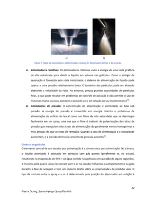12
Freeze Drying, Spray drying e Spray Pyrolisis
Figura 7. Tipos de atomizadores a)Atomizador rotativo, b) Atomizador de bico o de pressão.
a. Atomizadores rotativos: Os atomizadores rotativos usam a energia de uma roda giratória
de alta velocidade para dividir o líquido em volume nas gotículas. Como a energia de
separação é fornecida pela roda motorizada, o sistema de alimentação de líquido pode
operar a uma pressão relativamente baixa. O tamanho das partículas pode ser alterado
alterando a velocidade da roda. No entanto, produz grandes quantidades de partículas
finas, o que pode resultar em problemas de controle de poluição e não permite o uso de
materiais muito viscosos, também e bastante caro em relação ao seu mantenimento10
.
b. Atomizaores de pressão: O concentrado de alimentação é alimentado ao bico sob
pressão. A energia de pressão é convertida em energia cinética e problemas de
alimentação do orifício do bocal como um filme de alta velocidade que se desintegra
facilmente em um spray, uma vez que o filme é instável. As pulverizações dos bicos de
pressão que manipulam altas taxas de alimentação são geralmente menos homogêneas e
mais grossas do que as rotas de remoção. Quando a taxa de alimentação e a viscosidade
aumentam, e a pressão diminui o tamanho da gotícula aumenta10
.
Contato ar-gotículas
O elemento central de um secador por pulverização é a câmara seca por pulverização. Na câmara,
o líquido atomizado é colocado em contacto com gás quente (geralmente ar, no vácuo),
resultando na evaporação de 95% + da água contida nas gotículas em questão de alguns segundos.
A maneira pela qual o spray faz contato com o ar no secador influencia o comportamento da gota
durante a fase de secagem e tem um impacto direto sobre as propriedades do produto seco. O
tipo de contato entre o spray e o ar é determinado pela posição do atomizador em relação à
 