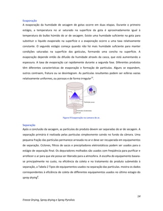 14
Freeze Drying, Spray drying e Spray Pyrolisis
Evaporação
A evaporação da humidade de secagem de gotas ocorre em duas etapas. Durante o primeiro
estágio, a temperatura no ar saturado na superfície da gota é aproximadamente igual à
temperatura do bulbo húmido do ar de secagem. Existe uma humidade suficiente na gota para
substituir o líquido evaporado na superfície e a evaporação ocorre a uma taxa relativamente
constante. O segundo estágio começa quando não há mais humidade suficiente para manter
condições saturadas na superfície das gotículas, formando uma concha na superfície. A
evaporação depende então da difusão da humidade através da casca, que está aumentando a
espessura. A taxa de evaporação cai rapidamente durante a segunda fase. Diferentes produtos
têm diferentes características de evaporação e formação de partículas. Alguns se expandem,
outros contraem, fratura ou se desintegram. As partículas resultantes podem ser esferas vazias
relativamente uniformes, ou porosas e de forma irregular12
.
Figura 9 Evaporação na camara de ar.
Separação
Após a conclusão da secagem, as partículas do produto devem ser separadas do ar de secagem. A
separação primária é realizada pelas partículas simplesmente caindo no fundo da câmara. Uma
pequena fração das partículas permanece arrasada no ar e deve ser recuperada em equipamentos
de separação. Ciclones, filtros de sacos e precipitadores eletrostáticos podem ser usados para o
estágio de separação final. Os depuradores molhados são usados com freqüência para purificar e
arrefecer o ar para que ele possa ser liberado para a atmosfera. A escolha do equipamento baseia-
se principalmente no custo, na eficiência da coleta e no tratamento do produto submetido à
separação, a Tabela 2 Tipos de equipamentos usados na separação das partículas. mostra os dados
correspondentes à eficiência de coleta de differentes equipamentos usados no último estagio do
spray drying8
.
 