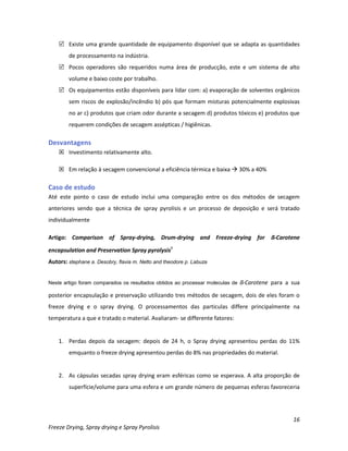 16
Freeze Drying, Spray drying e Spray Pyrolisis
 Existe uma grande quantidade de equipamento disponível que se adapta as quantidades
de processamento na indústria.
 Pocos operadores são requeridos numa área de producção, este e um sistema de alto
volume e baixo coste por trabalho.
 Os equipamentos estão disponíveis para lidar com: a) evaporação de solventes orgânicos
sem riscos de explosão/incêndio b) pós que formam misturas potencialmente explosivas
no ar c) produtos que criam odor durante a secagem d) produtos tóxicos e) produtos que
requerem condições de secagem assépticas / higiênicas.
Desvantagens
 Investimento relativamente alto.
 Em relação à secagem convencional a eficiência térmica e baixa  30% a 40%
Caso de estudo
Até este ponto o caso de estudo inclui uma comparação entre os dos métodos de secagem
anteriores sendo que a técnica de spray pyrolisis e un processo de deposição e será tratado
individualmente
Artigo: Comparison of Spray-drying, Drum-drying and Freeze-drying for ß-Carotene
encapsulation and Preservation Spray pyrolysis9
Autors: stephane a. Desobry, flavia m. Netto and theodore p. Labuza
Neste artigo foram comparados os resultados obtidos ao processar moleculas de ß-Carotene para a sua
posterior encapsulação e preservação utilizando tres métodos de secagem, dois de eles foram o
freeze drying e o spray drying. O processamentos das particulas differe principalmente na
temperatura a que e tratado o material. Avaliaram- se differente fatores:
1. Perdas depois da secagem: depois de 24 h, o Spray drying apresentou perdas do 11%
emquanto o freeze drying apresentou perdas do 8% nas propriedades do material.
2. As cápsulas secadas spray drying eram esféricas como se esperava. A alta proporção de
superfície/volume para uma esfera e um grande número de pequenas esferas favoreceria
 