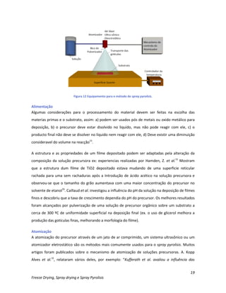 19
Freeze Drying, Spray drying e Spray Pyrolisis
Figura 12 Equipamento para o método de spray pyrolisis.
Alimentação
Algumas considerações para o processamento do material devem ser feitas na escolha das
materias primas e o substrato, assim: a) podem ser usados pós de metais ou oxido metálico para
deposição, b) o precursor deve estar disolvido no liquido, mas não pode reagir com ele, c) o
producto final não deve se disolver no líquido nem reagir com ele, d) Deve existir uma diminuição
consideravel do volume na reacção15
.
A estrutura e as propriedades de um filme depositado podem ser adaptadas pela alteração da
composição da solução precursora ex: experiencias realizadas por Hamden, Z. et al.15
Mostram
que a estrutura dum filme de TiO2 depositado estava mudando de uma superficie reticular
rachada para uma sem rachaduras após a Introdução de ácido acético na solução precursora e
observou-se que o tamanho do grão aumentava com uma maior concentração do precursor no
solvente de etanol16
. Caillaud et al. investigou a influência do pH da solução na deposição de filmes
finos e descobriu que a taxa de crescimento dependia do pH do precursor. Os melhores resultados
foram alcançados por pulverização de uma solução de precursor orgânico sobre um substrato a
cerca de 300 ºC de uniformidade superficial na deposição final (ex. o uso de glicerol melhora a
produção das gotículas finas, melhorando a morfología do filme).
Atomização
A atomização do precursor através de um jato de ar comprimido, um sistema ultrasônico ou um
atomizador eletrostático são os métodos mais comumente usados para o spray pyrolisis. Muitos
artigos foram publicados sobre o mecanismo de atomização de soluções precursoras. A. Kopp
Alves et al.15
, relataram vários deles, por exemplo: “Kufferath et al. avaliou a influência das
 