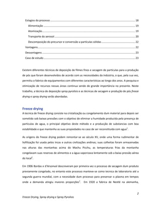 2
Freeze Drying, Spray drying e Spray Pyrolisis
Estagios do processo..................................................................................................................... 18
Alimentação .............................................................................................................................. 19
Atomização................................................................................................................................ 19
Transporte do aerosol............................................................................................................... 20
Descomposição do precursor e converssão a partículas sólidas .............................................. 22
Vantagens...................................................................................................................................... 22
Desvantagens................................................................................................................................ 23
Caso de estudo.............................................................................................................................. 23
Existem diferentes técnicas de deposição de filmes finos e secagem de partículas para a produção
de pós que foram desenvolvidos de acordo com as necessidades da indústria, o que, pela sua vez,
permitiu o fabrico de equipamentos com diferentes características ao longo dos anos. A pesquisa e
otimização de recursos nessas áreas continua sendo de grande importância no presente. Neste
trabalho, a técnica de deposição spray pyrolisis e as técnicas de secagem e produção de pós freeze
drying e spray drying serão abordadas.
Freeze drying
A tecnica de freeze drying consiste na cristalização ou congelamento dum material para depois ser
sometido sob baixas pressões com o objetivo de eliminar a humidade producida pela presença de
particulas de agua, o principal objetivo deste método e a producção de substancias com boa
estabilidade e que mantenha as suas propiedades no caso de ser reconstituida com agua1
.
As origens do freeze drying podem remontar-se ao século XV, onde uma forma rudimentar de
liofilização foi usada pelos Incas e outras civilizações andinas; suas colheitas foram armazenadas
nas alturas das montanhas acima do Machu Picchu, as temperaturas frias da montanha
congelavam suas reservas de alimentos e a água vaporizava lentamente sob a baixa pressão aérea
do local2
.
Em 1906 Bordas e d’Arsonval descreveram por primeira vez o processo de secagem dum produto
previamente congelado, no entanto este processo manteve-se como tecnica de laboratorio até a
segunda guerra mundial, com a necesidade dum processo para preservar o plasma em tempos
onde a demanda atingiu maiores proporções3
. Em 1920 a fabrica de Nestlé na alemanha,
 