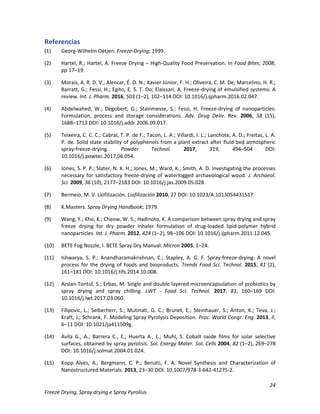 24
Freeze Drying, Spray drying e Spray Pyrolisis
Referencias
(1) Georg-Wilhelm Oetjen. Freeze-Drying; 1999.
(2) Hartel, R.; Hartel, A. Freeze Drying – High-Quality Food Preservation. In Food Bites; 2008;
pp 17–19.
(3) Morais, A. R. D. V.; Alencar, É. D. N.; Xavier Júnior, F. H.; Oliveira, C. M. De; Marcelino, H. R.;
Barratt, G.; Fessi, H.; Egito, E. S. T. Do; Elaissari, A. Freeze-drying of emulsified systems: A
review. Int. J. Pharm. 2016, 503 (1–2), 102–114 DOI: 10.1016/j.ijpharm.2016.02.047.
(4) Abdelwahed, W.; Degobert, G.; Stainmesse, S.; Fessi, H. Freeze-drying of nanoparticles:
Formulation, process and storage considerations. Adv. Drug Deliv. Rev. 2006, 58 (15),
1688–1713 DOI: 10.1016/j.addr.2006.09.017.
(5) Teixeira, C. C. C.; Cabral, T. P. de F.; Tacon, L. A.; Villardi, I. L.; Lanchote, A. D.; Freitas, L. A.
P. de. Solid state stability of polyphenols from a plant extract after fluid bed atmospheric
spray-freeze-drying. Powder Technol. 2017, 319, 494–504 DOI:
10.1016/j.powtec.2017.06.054.
(6) Jones, S. P. P.; Slater, N. K. H.; Jones, M.; Ward, K.; Smith, A. D. Investigating the processes
necessary for satisfactory freeze-drying of waterlogged archaeological wood. J. Archaeol.
Sci. 2009, 36 (10), 2177–2183 DOI: 10.1016/j.jas.2009.05.028.
(7) Bermeio, M. V. Liofilización. Liofilización 2010, 27 DOI: 10.1023/A:1013054431517.
(8) K.Masters. Spray Drying Handbook; 1979.
(9) Wang, Y.; Kho, K.; Cheow, W. S.; Hadinoto, K. A comparison between spray drying and spray
freeze drying for dry powder inhaler formulation of drug-loaded lipid-polymer hybrid
nanoparticles. Int. J. Pharm. 2012, 424 (1–2), 98–106 DOI: 10.1016/j.ijpharm.2011.12.045.
(10) BETE Fog Nozzle, I. BETE Spray Dry Manual. Micron 2005, 1–24.
(11) Ishwarya, S. P.; Anandharamakrishnan, C.; Stapley, A. G. F. Spray-freeze-drying: A novel
process for the drying of foods and bioproducts. Trends Food Sci. Technol. 2015, 41 (2),
161–181 DOI: 10.1016/j.tifs.2014.10.008.
(12) Arslan-Tontul, S.; Erbas, M. Single and double layered microencapsulation of probiotics by
spray drying and spray chilling. LWT - Food Sci. Technol. 2017, 81, 160–169 DOI:
10.1016/j.lwt.2017.03.060.
(13) Filipovic, L.; Selberherr, S.; Mutinati, G. C.; Brunet, E.; Steinhauer, S.; Anton, K.; Teva, J.;
Kraft, J.; Schrank, F. Modeling Spray Pyrolysis Deposition. Proc. World Congr. Eng. 2013, II,
6–11 DOI: 10.1021/ja411509g.
(14) Avila G., A.; Barrera C., E.; Huerta A., L.; Muhl, S. Cobalt oxide films for solar selective
surfaces, obtained by spray pyrolisis. Sol. Energy Mater. Sol. Cells 2004, 82 (1–2), 269–278
DOI: 10.1016/j.solmat.2004.01.024.
(15) Kopp Alves, A.; Bergmann, C. P.; Berutti, F. A. Novel Synthesis and Characterization of
Nanostructured Materials. 2013, 23–30 DOI: 10.1007/978-3-642-41275-2.
 