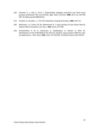 25
Freeze Drying, Spray drying e Spray Pyrolisis
(16) Chiarello, G. L.; Selli, E.; Forni, L. Photocatalytic hydrogen production over flame spray
pyrolysis-synthesised TiO2 and Au/TiO2. Appl. Catal. B Environ. 2008, 84 (1–2), 332–339
DOI: 10.1016/j.apcatb.2008.04.012.
(17) Perednis, D.; Gauckler, L. J. Thin Film Deposition Using Spray Pyrolysis. 2005, 103–111.
(18) Mahmood, I. A.; Farhan, M. M.; Mohammed, N. T. Spray pyrolysis of Low Carbon Steel by
Polymer Matrix Composite. Coll. Eng. J. 2015, 18 (2), 273–283.
(19) Arulanantham, A. M. S.; Valanarasu, S.; Jeyadheepan, K.; Ganesh, V.; Shkir, M.
Development of SnS (FTO/CdS/SnS) thin films by nebulizer spray pyrolysis (NSP) for solar
cell applications. J. Mol. Struct. 2018, 1152, 137–144 DOI: 10.1016/j.molstruc.2017.09.077.
 