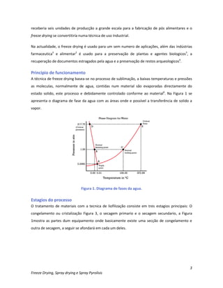 3
Freeze Drying, Spray drying e Spray Pyrolisis
receberia seis unidades de producção a grande escala para a fabricação de pós alimentares e o
freeze drying se convertitiría numa técnica de uso Industrial.
Na actualidade, o freeze drying é usado para um sem numero de aplicações, além das indústrias
farmaceutica4
e alimentar2
é usado para a preservação de plantas e agentes biologicos5
, a
recuperação de documentos estragados pela agua e a preservação de restos arqueologicos6
.
Principio de funcionamento
A técnica de freeze drying basea-se no processo de sublimação, a baixas temperaturas e pressões
as moleculas, normalmente de agua, contidas num material são evaporadas directamente do
estado solido, este processo e debidamente controlado conforme ao material6
. Na Figura 1 se
apresenta o diagrama de fase da agua com as áreas onde e possível a transferência de solido a
vapor.
Figura 1. Diagrama de fases da agua.
Estagios do processo
O tratamento de materiais com a tecnica de liofilização consiste em tres estagios principais: O
congelamento ou cristalização Figura 3, o secagem primario e o secagem secundario, a Figura
1mostra as partes dum equipamento onde basicamente existe uma secção de congelamento e
outra de secagem, a seguir se afondará em cada um deles.
 
