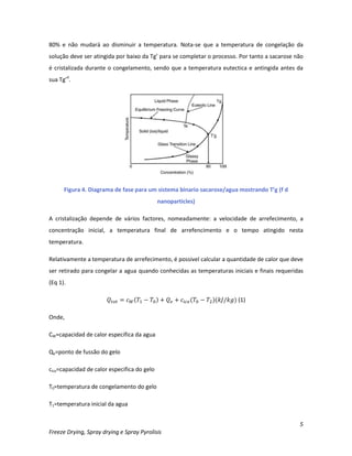 5
Freeze Drying, Spray drying e Spray Pyrolisis
80% e não mudará ao disminuir a temperatura. Nota-se que a temperatura de congelação da
solução deve ser atingida por baixo da Tg’ para se completar o processo. Por tanto a sacarose não
é cristalizada durante o congelamento, sendo que a temperatura eutectica e antingida antes da
sua Tg’4
.
Figura 4. Diagrama de fase para um sistema binario sacarose/agua mostrando T’g (f d
nanoparticles)
A cristalização depende de vários factores, nomeadamente: a velocidade de arrefecimento, a
concentração inicial, a temperatura final de arrefencimento e o tempo atingido nesta
temperatura.
Relativamente a temperatura de arrefecimento, é possivel calcular a quantidade de calor que deve
ser retirado para congelar a agua quando conhecidas as temperaturas iniciais e finais requeridas
(Eq 1).
( ) ( )( ) (1)
Onde,
CW=capacidad de calor especifica da agua
Qe=ponto de fussão do gelo
cice=capacidad de calor especifica do gelo
T0=temperatura de congelamento do gelo
T1=temperatura inicial da agua
 