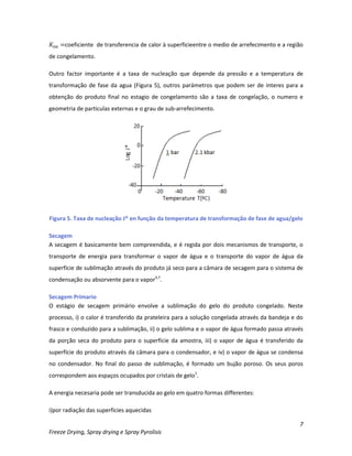 7
Freeze Drying, Spray drying e Spray Pyrolisis
coeficiente de transferencia de calor à superficieentre o medio de arrefecimento e a região
de congelamento.
Outro factor importante é a taxa de nucleação que depende da pressão e a temperatura de
transformação de fase da agua (Figura 5), outros parámetros que podem ser de interes para a
obtenção do produto final no estagio de congelamento são a taxa de congelação, o numero e
geometria de particulas externas e o grau de sub-arrefecimento.
Figura 5. Taxa de nucleação J* en função da temperatura de transformação de fase de agua/gelo
Secagem
A secagem é basicamente bem compreendida, e é regida por dois mecanismos de transporte, o
transporte de energia para transformar o vapor de água e o transporte do vapor de água da
superfície de sublimação através do produto já seco para a câmara de secagem para o sistema de
condensação ou absorvente para o vapor3,7
.
Secagem Primario
O estágio de secagem primário envolve a sublimação do gelo do produto congelado. Neste
processo, i) o calor é transferido da prateleira para a solução congelada através da bandeja e do
frasco e conduzido para a sublimação, ii) o gelo sublima e o vapor de água formado passa através
da porção seca do produto para o superfície da amostra, iii) o vapor de água é transferido da
superfície do produto através da câmara para o condensador, e iv) o vapor de água se condensa
no condensador. No final do passo de sublimação, é formado um bujão poroso. Os seus poros
correspondem aos espaços ocupados por cristais de gelo1
.
A energia necesaria pode ser transducida ao gelo em quatro formas differentes:
i)por radiação das superficies aquecidas
 