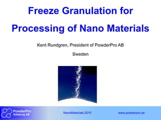 Freeze Granulation for
Processing of Nano Materials
     Kent Rundgren, President of PowderPro AB

                      Sweden




                 NanoMaterials 2010       www.powderpro.se
 