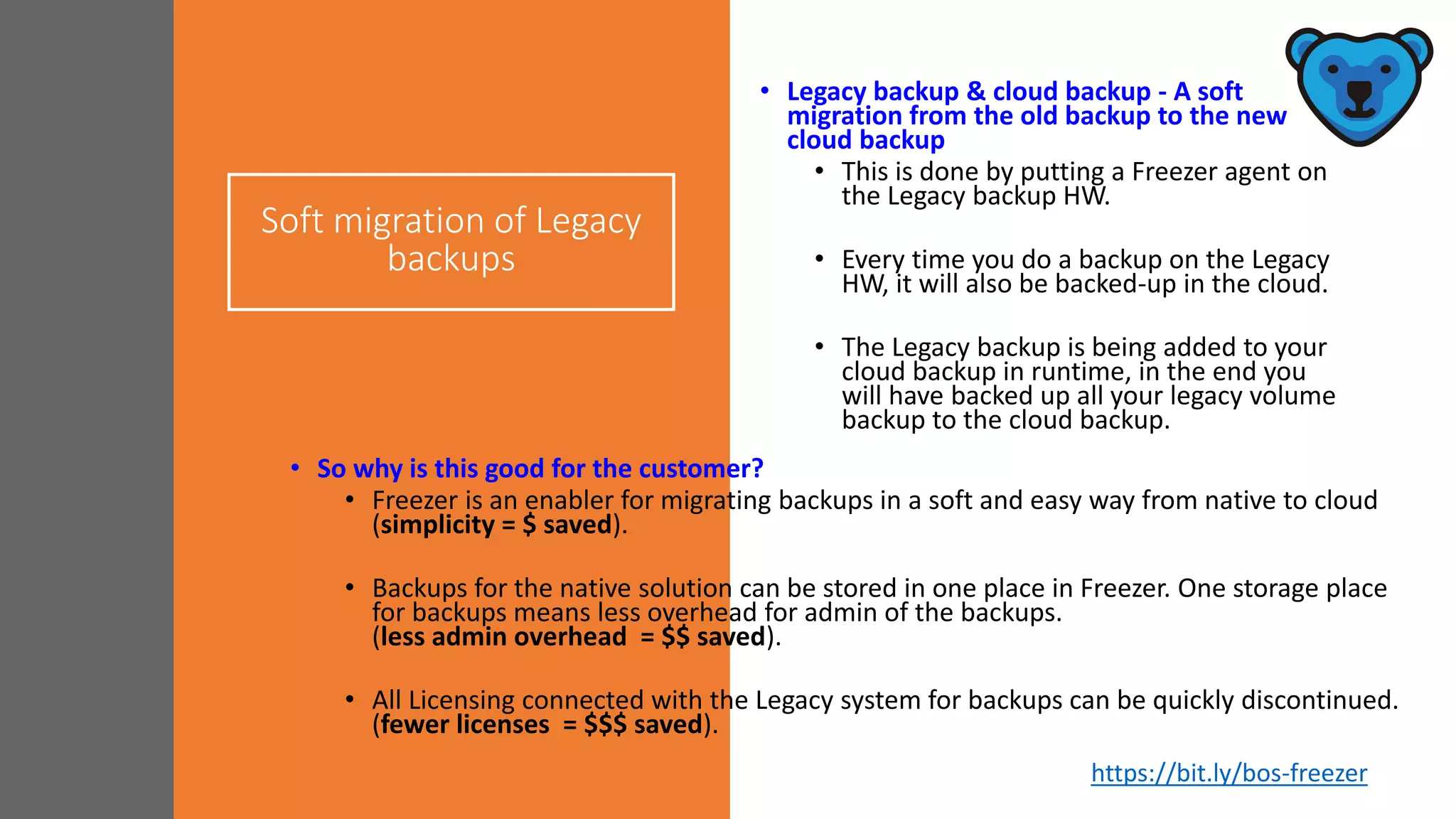 Soft migration of Legacy
backups
• Legacy backup & cloud backup - A soft
migration from the old backup to the new
cloud backup
• This is done by putting a Freezer agent on
the Legacy backup HW.
• Every time you do a backup on the Legacy
HW, it will also be backed-up in the cloud.
• The Legacy backup is being added to your
cloud backup in runtime, in the end you
will have backed up all your legacy volume
backup to the cloud backup.
• So why is this good for the customer?
• Freezer is an enabler for migrating backups in a soft and easy way from native to cloud
(simplicity = $ saved).
• Backups for the native solution can be stored in one place in Freezer. One storage place
for backups means less overhead for admin of the backups.
(less admin overhead = $$ saved).
• All Licensing connected with the Legacy system for backups can be quickly discontinued.
(fewer licenses = $$$ saved).
https://bit.ly/bos-freezer
 