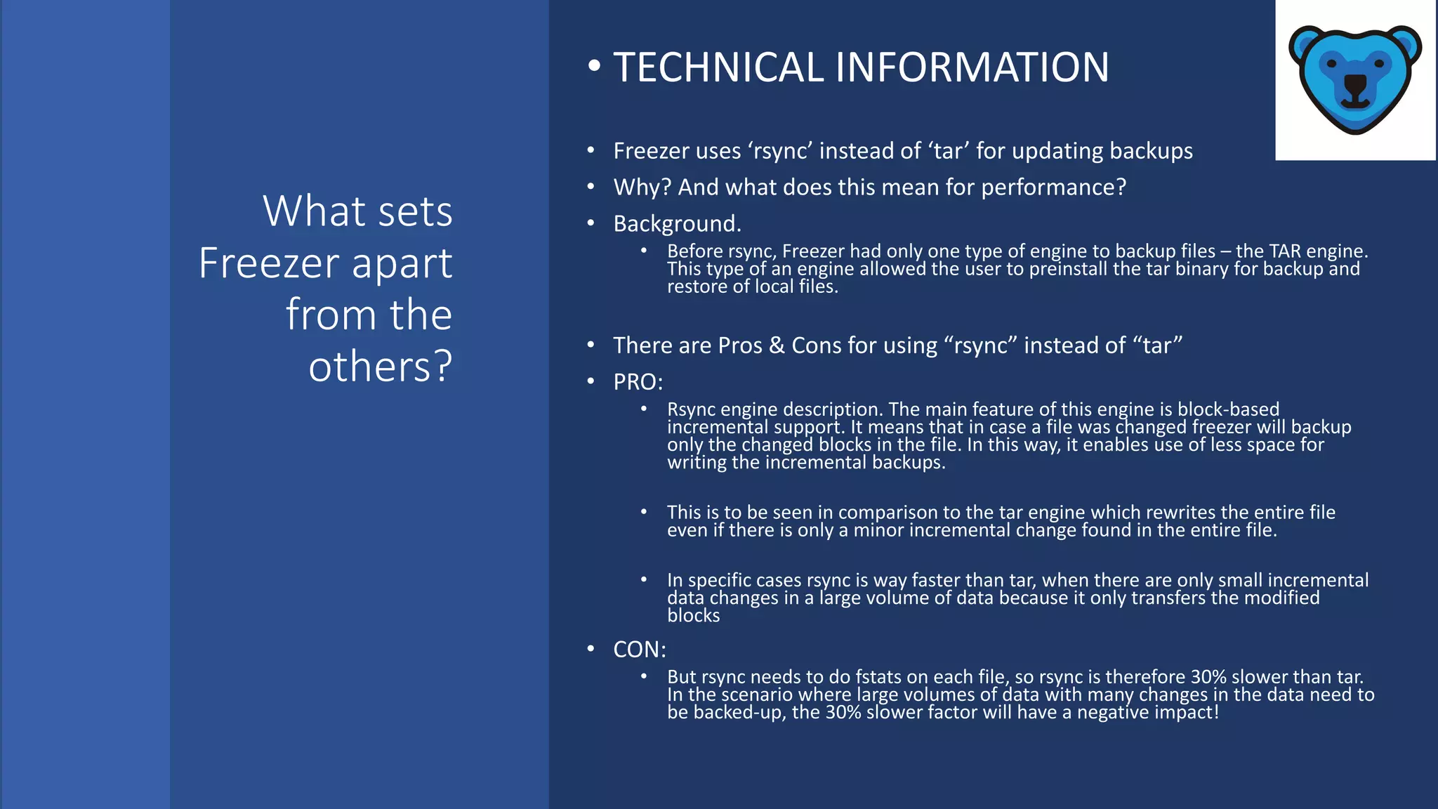 What sets
Freezer apart
from the
others?
• TECHNICAL INFORMATION
• Freezer uses ‘rsync’ instead of ‘tar’ for updating backups
• Why? And what does this mean for performance?
• Background.
• Before rsync, Freezer had only one type of engine to backup files – the TAR engine.
This type of an engine allowed the user to preinstall the tar binary for backup and
restore of local files.
• There are Pros & Cons for using “rsync” instead of “tar”
• PRO:
• Rsync engine description. The main feature of this engine is block-based
incremental support. It means that in case a file was changed freezer will backup
only the changed blocks in the file. In this way, it enables use of less space for
writing the incremental backups.
• This is to be seen in comparison to the tar engine which rewrites the entire file
even if there is only a minor incremental change found in the entire file.
• In specific cases rsync is way faster than tar, when there are only small incremental
data changes in a large volume of data because it only transfers the modified
blocks
• CON:
• But rsync needs to do fstats on each file, so rsync is therefore 30% slower than tar.
In the scenario where large volumes of data with many changes in the data need to
be backed-up, the 30% slower factor will have a negative impact!
 