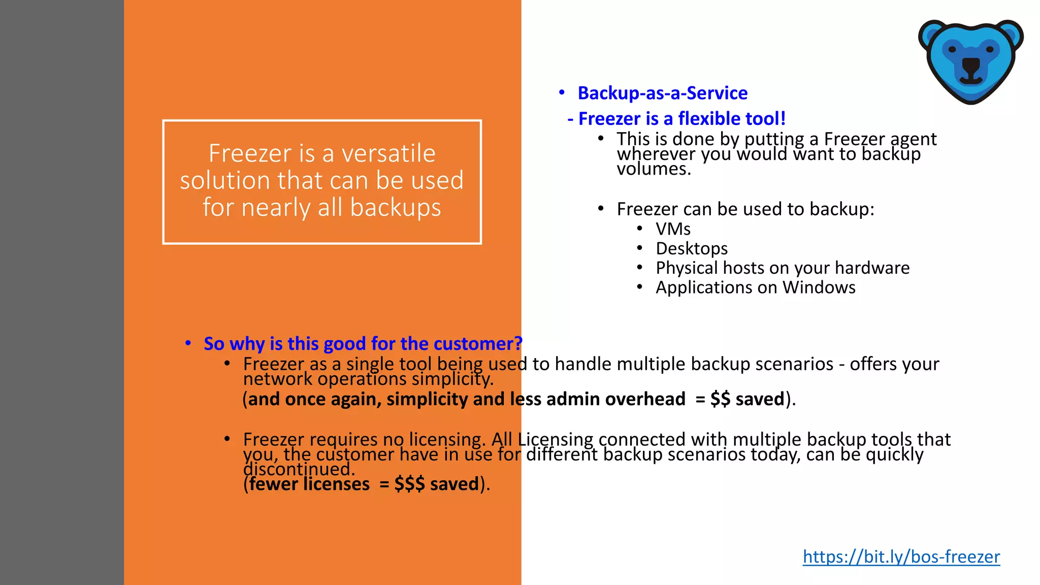 Freezer is a versatile
solution that can be used
for nearly all backups
• Backup-as-a-Service
- Freezer is a flexible tool!
• This is done by putting a Freezer agent
wherever you would want to backup
volumes.
• Freezer can be used to backup:
• VMs
• Desktops
• Physical hosts on your hardware
• Applications on Windows
• So why is this good for the customer?
• Freezer as a single tool being used to handle multiple backup scenarios - offers your
network operations simplicity.
(and once again, simplicity and less admin overhead = $$ saved).
• Freezer requires no licensing. All Licensing connected with multiple backup tools that
you, the customer have in use for different backup scenarios today, can be quickly
discontinued.
(fewer licenses = $$$ saved).
https://bit.ly/bos-freezer
 