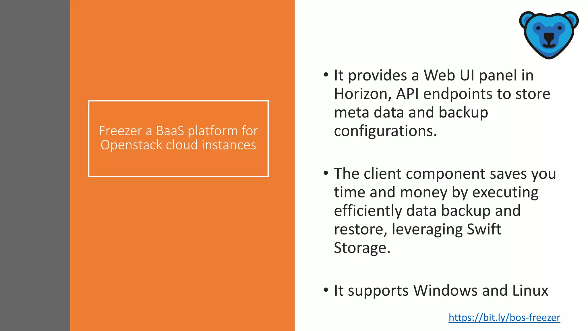 Freezer a BaaS platform for
Openstack cloud instances
• It provides a Web UI panel in
Horizon, API endpoints to store
meta data and backup
configurations.
• The client component saves you
time and money by executing
efficiently data backup and
restore, leveraging Swift
Storage.
• It supports Windows and Linux
https://bit.ly/bos-freezer
 