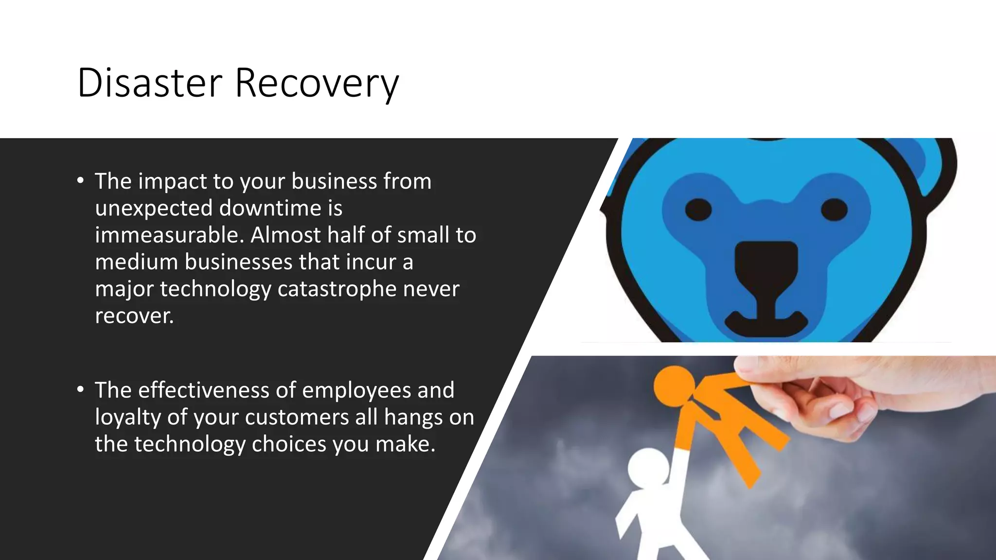 Disaster Recovery
• The impact to your business from
unexpected downtime is
immeasurable. Almost half of small to
medium businesses that incur a
major technology catastrophe never
recover.
• The effectiveness of employees and
loyalty of your customers all hangs on
the technology choices you make.
 