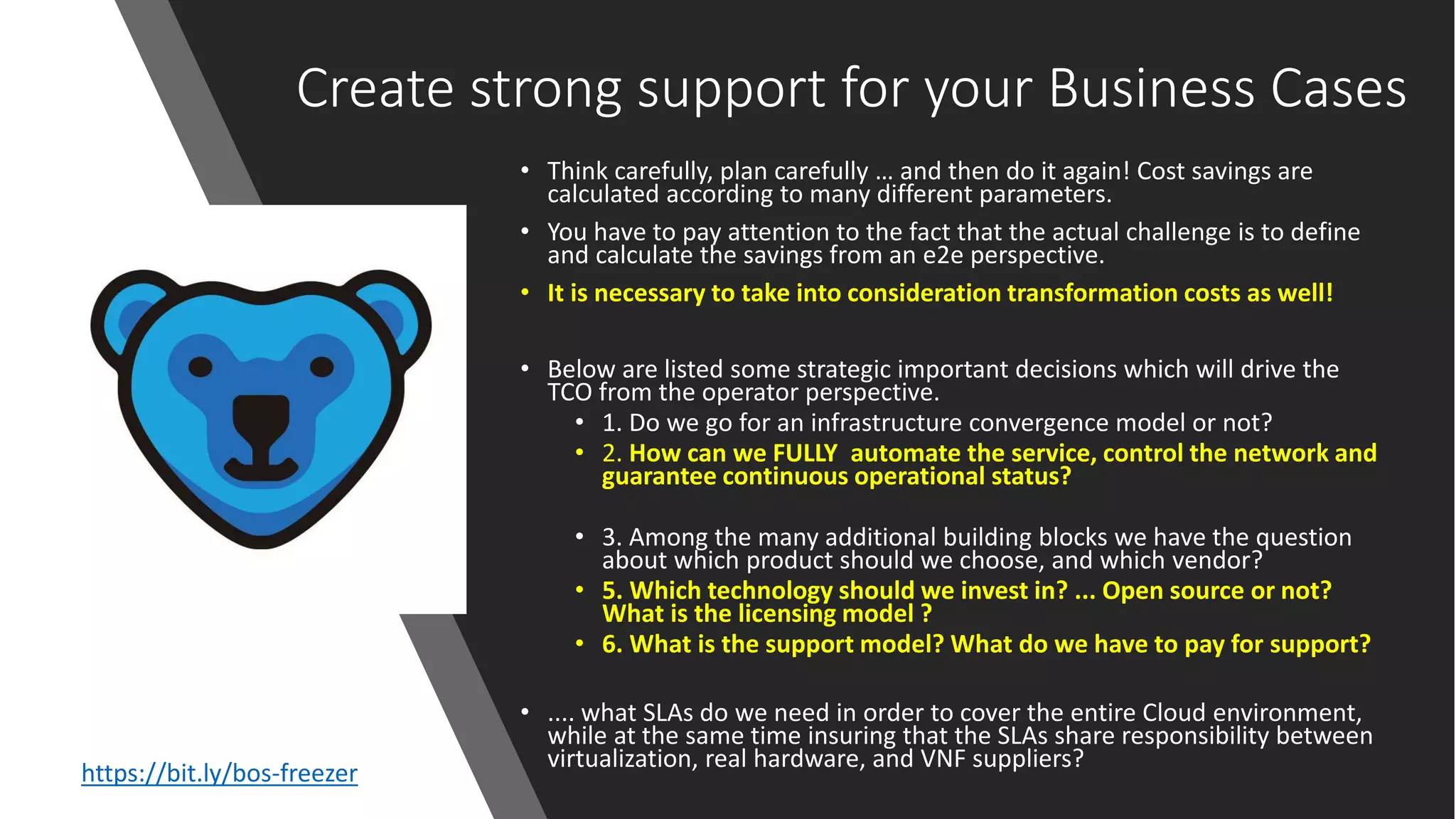 Create strong support for your Business Cases
• Think carefully, plan carefully … and then do it again! Cost savings are
calculated according to many different parameters.
• You have to pay attention to the fact that the actual challenge is to define
and calculate the savings from an e2e perspective.
• It is necessary to take into consideration transformation costs as well!
• Below are listed some strategic important decisions which will drive the
TCO from the operator perspective.
• 1. Do we go for an infrastructure convergence model or not?
• 2. How can we FULLY automate the service, control the network and
guarantee continuous operational status?
• 3. Among the many additional building blocks we have the question
about which product should we choose, and which vendor?
• 5. Which technology should we invest in? ... Open source or not?
What is the licensing model ?
• 6. What is the support model? What do we have to pay for support?
• .... what SLAs do we need in order to cover the entire Cloud environment,
while at the same time insuring that the SLAs share responsibility between
virtualization, real hardware, and VNF suppliers?
https://bit.ly/bos-freezer
 