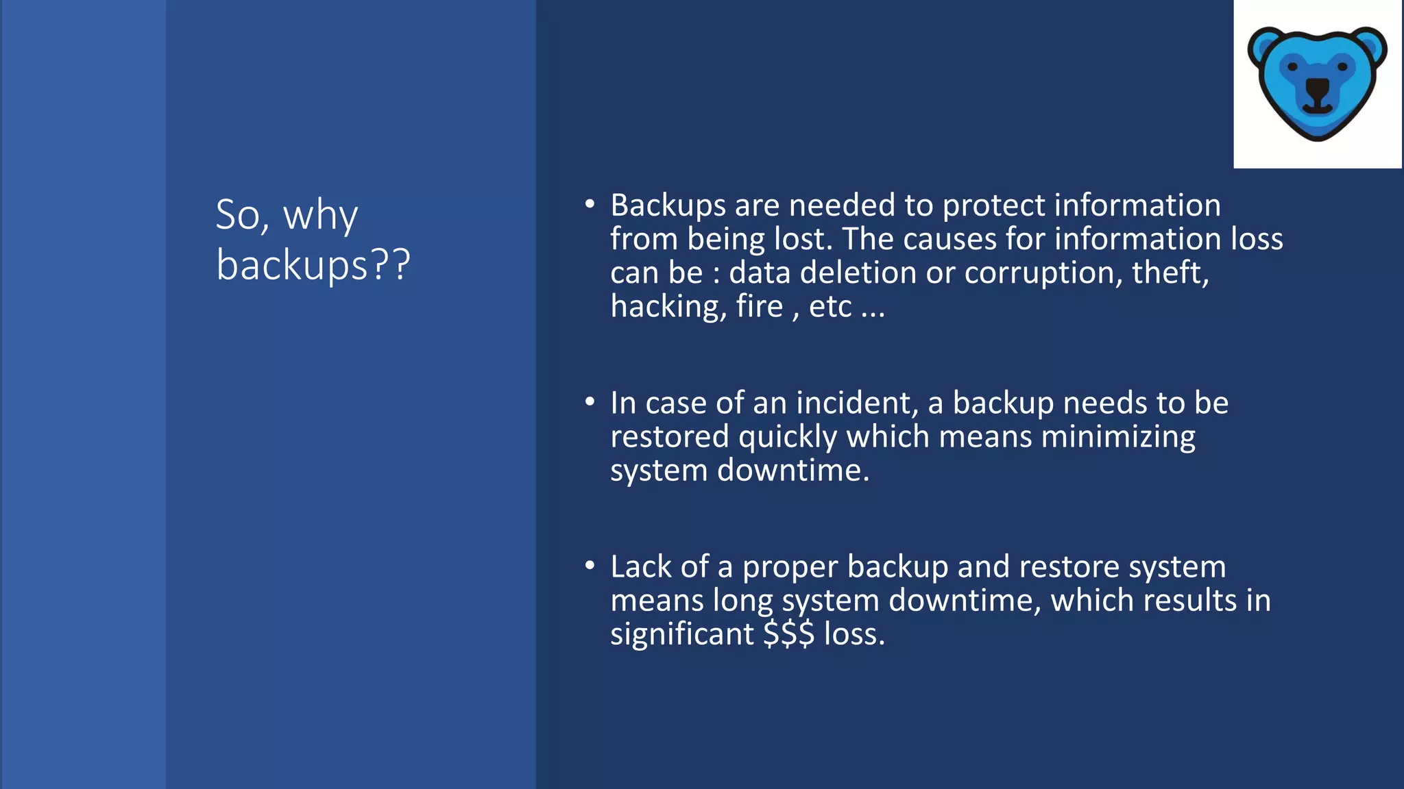 So, why
backups??
• Backups are needed to protect information
from being lost. The causes for information loss
can be : data deletion or corruption, theft,
hacking, fire , etc ...
• In case of an incident, a backup needs to be
restored quickly which means minimizing
system downtime.
• Lack of a proper backup and restore system
means long system downtime, which results in
significant $$$ loss.
 
