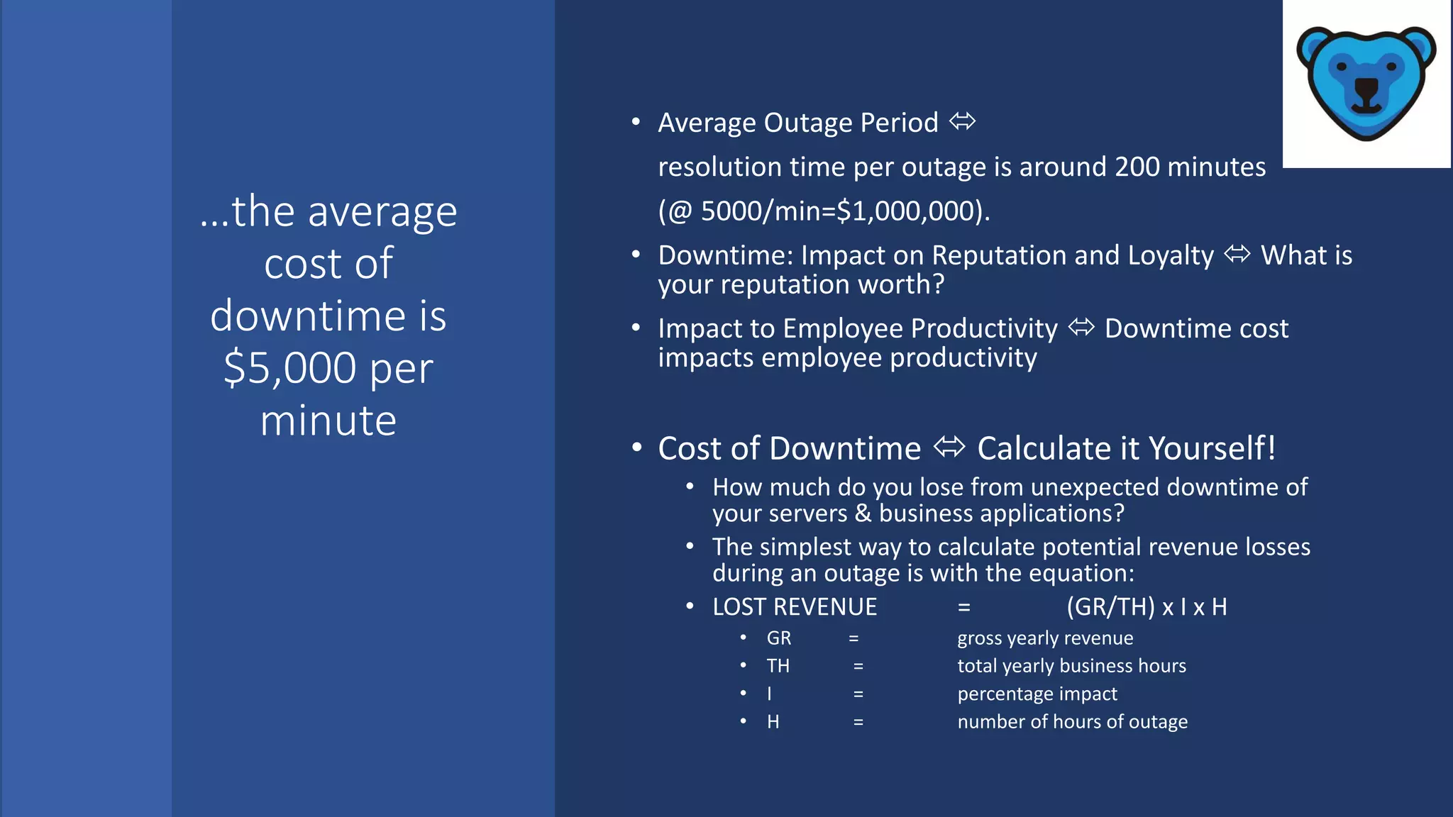 …the average
cost of
downtime is
$5,000 per
minute
• Average Outage Period 
resolution time per outage is around 200 minutes
(@ 5000/min=$1,000,000).
• Downtime: Impact on Reputation and Loyalty  What is
your reputation worth?
• Impact to Employee Productivity  Downtime cost
impacts employee productivity
• Cost of Downtime  Calculate it Yourself!
• How much do you lose from unexpected downtime of
your servers & business applications?
• The simplest way to calculate potential revenue losses
during an outage is with the equation:
• LOST REVENUE = (GR/TH) x I x H
• GR = gross yearly revenue
• TH = total yearly business hours
• I = percentage impact
• H = number of hours of outage
 