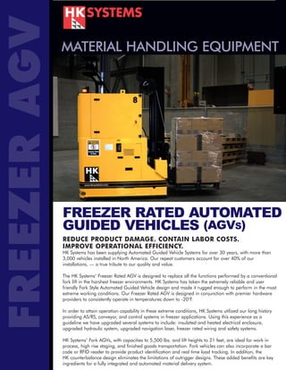 FREEZER AGV   MATERIAL HANDLING EQUIPMENT




              FREEZER RATED AUTOMATED
              GUIDED VEHICLES (AGVS)
              REDUCE PRODUCT DAMAGE. CONTAIN LABOR COSTS.
              IMPROVE OPERATIONAL EFFICIENCY.
              HK Systems has been supplying Automated Guided Vehicle Systems for over 30 years, with more than
              3,000 vehicles installed in North America. Our repeat customers account for over 40% of our
              installations, — a true tribute to our quality and value.

              The HK Systems’ Freezer Rated AGV is designed to replace all the functions performed by a conventional
              fork lift in the harshest freezer environments. HK Systems has taken the extremely reliable and user
              friendly Fork Style Automated Guided Vehicle design and made it rugged enough to perform in the most
              extreme working conditions. Our Freezer Rated AGV is designed in conjunction with premier hardware
              providers to consistently operate in temperatures down to -20°F.

              In order to attain operation capability in these extreme conditions, HK Systems utilized our long history
              providing AS/RS, conveyor, and control systems in freezer applications. Using this experience as a
              guideline we have upgraded several systems to include: insulated and heated electrical enclosure,
              upgraded hydraulic system, upgraded navigation laser, freezer rated wiring and safety systems.

              HK Systems’ Fork AGVs, with capacities to 5,500 lbs. and lift heights to 21 feet, are ideal for work in
              process, high rise staging, and finished goods transportation. Fork vehicles can also incorporate a bar
              code or RFID reader to provide product identification and real time load tracking. In addition, the
              HK counterbalance design eliminates the limitations of outrigger designs. These added benefits are key
              ingredients for a fully integrated and automated material delivery system.
 