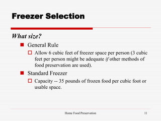 Freezer Selection
What size?
 General Rule
 Allow 6 cubic feet of freezer space per person (3 cubic
feet per person might be adequate if other methods of
food preservation are used).
 Standard Freezer
 Capacity -- 35 pounds of frozen food per cubic foot or
usable space.
11Home Food Preservation
 