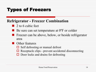Types of Freezers
Refrigerator - Freezer Combination
 2 to 6 cubic feet
 Be sure can set temperature at 0ºF or colder
 Freezer can be above, below, or beside refrigerator
area
 Other features
 Self defrosting or manual defrost
 Receptacle clips - prevent accidental disconnecting
 Door locks and drains for defrosting
14Home Food Preservation
 