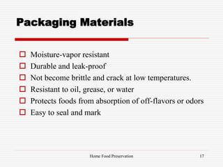 Packaging Materials
 Moisture-vapor resistant
 Durable and leak-proof
 Not become brittle and crack at low temperatures.
 Resistant to oil, grease, or water
 Protects foods from absorption of off-flavors or odors
 Easy to seal and mark
17Home Food Preservation
 