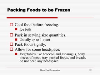 Packing Foods to be Frozen
 Cool food before freezing.
 Ice bath
 Pack in serving size quantities.
 Usually up to 1 quart
 Pack foods tightly.
 Allow for some headspace.
 Vegetables like broccoli and asparagus, bony
pieces of meat, tray packed foods, and breads,
do not need any headspace.
22Home Food Preservation
 