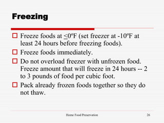 Freezing
 Freeze foods at <0ºF (set freezer at -10ºF at
least 24 hours before freezing foods).
 Freeze foods immediately.
 Do not overload freezer with unfrozen food.
Freeze amount that will freeze in 24 hours -- 2
to 3 pounds of food per cubic foot.
 Pack already frozen foods together so they do
not thaw.
26Home Food Preservation
 