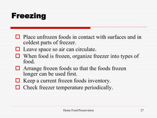 Freezing
 Place unfrozen foods in contact with surfaces and in
coldest parts of freezer.
 Leave space so air can circulate.
 When food is frozen, organize freezer into types of
food.
 Arrange frozen foods so that the foods frozen
longer can be used first.
 Keep a current frozen foods inventory.
 Check freezer temperature periodically.
27Home Food Preservation
 