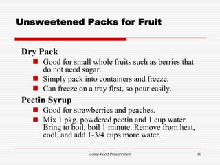 Unsweetened Packs for Fruit
Dry Pack
 Good for small whole fruits such as berries that
do not need sugar.
 Simply pack into containers and freeze.
 Can freeze on a tray first, so pour easily.
Pectin Syrup
 Good for strawberries and peaches.
 Mix 1 pkg. powdered pectin and 1 cup water.
Bring to boil, boil 1 minute. Remove from heat,
cool, and add 1-3/4 cups more water.
30Home Food Preservation
 
