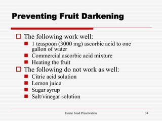 Preventing Fruit Darkening
 The following work well:
 1 teaspoon (3000 mg) ascorbic acid to one
gallon of water
 Commercial ascorbic acid mixture
 Heating the fruit
 The following do not work as well:
 Citric acid solution
 Lemon juice
 Sugar syrup
 Salt/vinegar solution
34Home Food Preservation
 