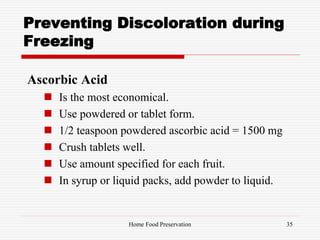 Preventing Discoloration during
Freezing
Ascorbic Acid
 Is the most economical.
 Use powdered or tablet form.
 1/2 teaspoon powdered ascorbic acid = 1500 mg
 Crush tablets well.
 Use amount specified for each fruit.
 In syrup or liquid packs, add powder to liquid.
35Home Food Preservation
 