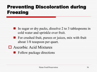 Preventing Discoloration during
Freezing
 In sugar or dry packs, dissolve 2 to 3 tablespoons in
cold water and sprinkle over fruit.
 For crushed fruit, purees or juices, mix with fruit
about 1/8 teaspoon per quart.
 Ascorbic Acid Mixtures
 Follow package directions
36Home Food Preservation
 