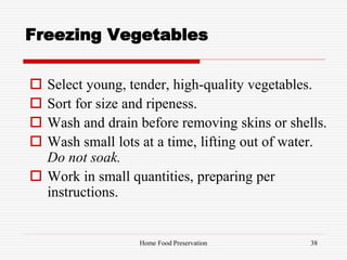Freezing Vegetables
 Select young, tender, high-quality vegetables.
 Sort for size and ripeness.
 Wash and drain before removing skins or shells.
 Wash small lots at a time, lifting out of water.
Do not soak.
 Work in small quantities, preparing per
instructions.
38Home Food Preservation
 
