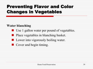 Preventing Flavor and Color
Changes in Vegetables
Water blanching
 Use 1 gallon water per pound of vegetables.
 Place vegetables in blanching basket.
 Lower into vigorously boiling water.
 Cover and begin timing.
39Home Food Preservation
 