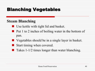 Blanching Vegetables
Steam Blanching
 Use kettle with tight lid and basket.
 Put 1 to 2 inches of boiling water in the bottom of
pan.
 Vegetables should be in a single layer in basket.
 Start timing when covered.
 Takes 1-1/2 times longer than water blanching.
40Home Food Preservation
 