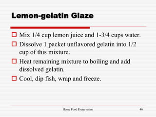 Lemon-gelatin Glaze
 Mix 1/4 cup lemon juice and 1-3/4 cups water.
 Dissolve 1 packet unflavored gelatin into 1/2
cup of this mixture.
 Heat remaining mixture to boiling and add
dissolved gelatin.
 Cool, dip fish, wrap and freeze.
46Home Food Preservation
 