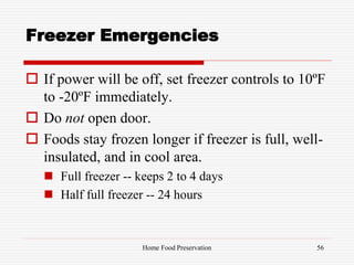 Freezer Emergencies
 If power will be off, set freezer controls to 10ºF
to -20ºF immediately.
 Do not open door.
 Foods stay frozen longer if freezer is full, well-
insulated, and in cool area.
 Full freezer -- keeps 2 to 4 days
 Half full freezer -- 24 hours
56Home Food Preservation
 