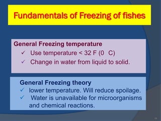 Fundamentals of Freezing of fishes


General Freezing temperature
   Use temperature < 32 F (0 C)
   Change in water from liquid to solid.


  General Freezing theory
   lower temperature. Will reduce spoilage.
   Water is unavailable for microorganisms
    and chemical reactions.
                                               11
 