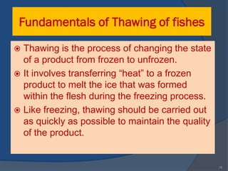 Fundamentals of Thawing of fishes
 Thawing is the process of changing the state
  of a product from frozen to unfrozen.
 It involves transferring “heat” to a frozen
  product to melt the ice that was formed
  within the flesh during the freezing process.
 Like freezing, thawing should be carried out
  as quickly as possible to maintain the quality
  of the product.


                                                   15
 