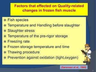 Factors that effected on Quality-related
            changes in frozen fish muscle

   Fish species
   Temperature and Handling before slaughter
   Slaughter stress
   Temperature of the pre-rigor storage
   Freezing rate
   Frozen storage temperature and time
   Thawing procedure
   Prevention against oxidation (light,oxygen)

                                   (Sørensen et al., 1995)
                                                             23
 