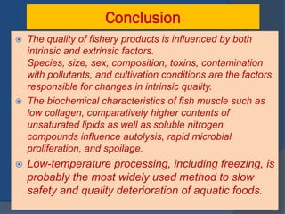 Conclusion
 The quality of fishery products is influenced by both
  intrinsic and extrinsic factors.
  Species, size, sex, composition, toxins, contamination
  with pollutants, and cultivation conditions are the factors
  responsible for changes in intrinsic quality.
 The biochemical characteristics of fish muscle such as
  low collagen, comparatively higher contents of
  unsaturated lipids as well as soluble nitrogen
  compounds influence autolysis, rapid microbial
  proliferation, and spoilage.
   Low-temperature processing, including freezing, is
    probably the most widely used method to slow
    safety and quality deterioration of aquatic foods.
                                                                31
 