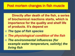 Post mortem changes in fish muscle

      Directly after death of the fish, a series
  of biochemical reactions starts, which is
  importance for the quality and shelf life
  of products. It’s depend on
 The type of fish species,
 The physiological condition of the fish,
 The environmental influences (for
  example water temperature, salinity) the
  living fish

                                                   8
 